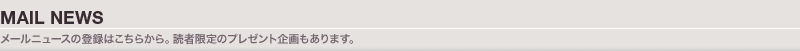 MAIL NEWS：メールニュースの登録はこちらから。読者限定のプレゼント企画もあります。